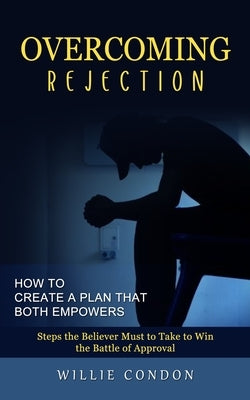 Overcoming Rejection: How to Create a Plan That Both Empowers (Steps the Believer Must to Take to Win the Battle of Approval) by Condon, Willie