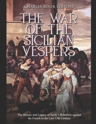 The War of the Sicilian Vespers: The History and Legacy of Sicily's Rebellion against the French in the Late 13th Century by Charles River
