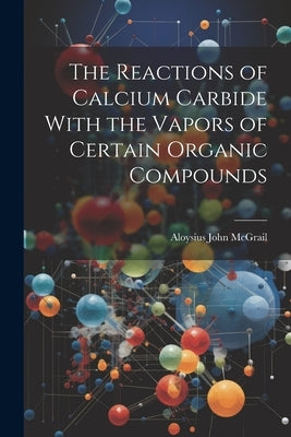 The Reactions of Calcium Carbide With the Vapors of Certain Organic Compounds by McGrail, Aloysius John