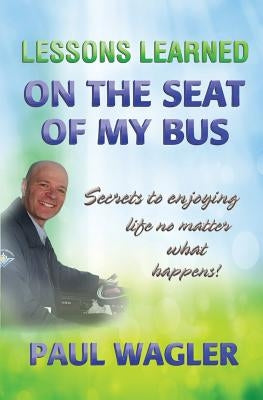 Lessons Learned on the Seat of My Bus: Secrets to Enjoying Life No Matter What Happens! by Wagler, Paul