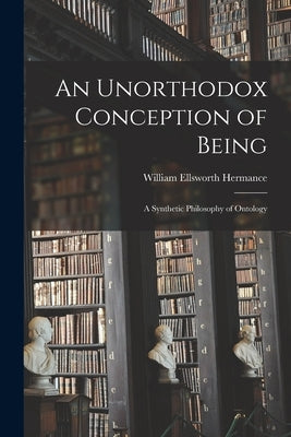 An Unorthodox Conception of Being: A Synthetic Philosophy of Ontology by Hermance, William Ellsworth