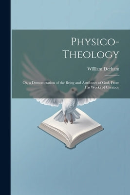 Physico-Theology: Or, a Demonstration of the Being and Attributes of God, From His Works of Creation by Derham, William