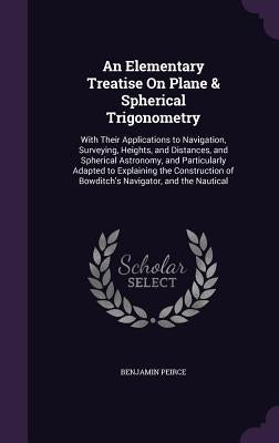 An Elementary Treatise on Plane & Spherical Trigonometry: With Their Applications to Navigation, Surveying, Heights, and Distances, and Spherical Astr by Peirce, Benjamin