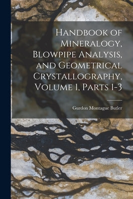 Handbook of Mineralogy, Blowpipe Analysis, and Geometrical Crystallography, Volume 1, parts 1-3 by Butler, Gurdon Montague