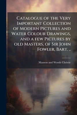 Catalogue of the Very Important Collection of Modern Pictures and Water Colour Drawings, and a few Pictures by old Masters, of Sir John Fowler, Bart. by Christie, Manson and Woods