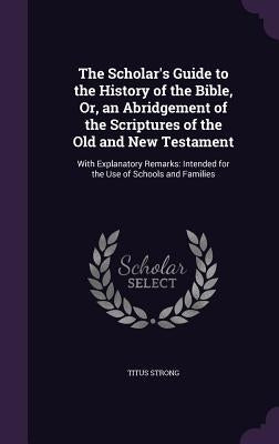 The Scholar's Guide to the History of the Bible, Or, an Abridgement of the Scriptures of the Old and New Testament: With Explanatory Remarks: Intended by Strong, Titus