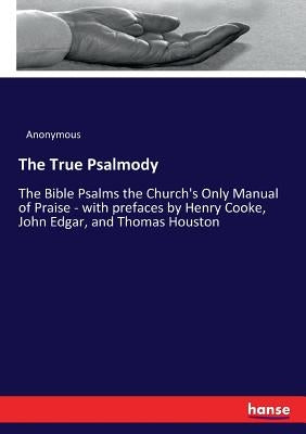 The True Psalmody: The Bible Psalms the Church's Only Manual of Praise - with prefaces by Henry Cooke, John Edgar, and Thomas Houston by Anonymous