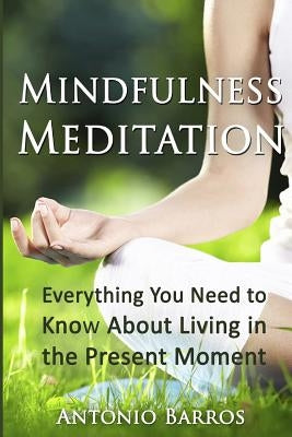 Mindfulness Meditation: Everything You Need to Know About Living in the Present Moment by Barros, Antonio
