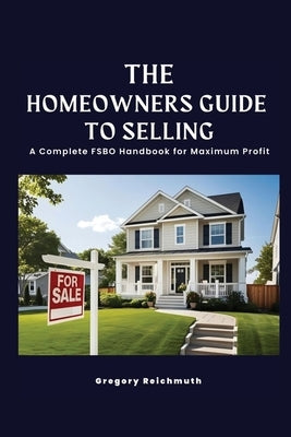 The Homeowner's Guide to Selling; A Complete FSBO Handbook for Maximum Profit by Reichmuth, Gregory