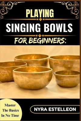 Playing Singing Bowls for Beginners: MASTER THE BASICS IN NO TIME: A Complete Beginner's Guide to Healing Sounds, Chakra Balancing, and Meditative Pra by Estelleon, Nyra