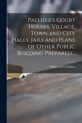 Palliser's Court Houses, Village, Town and City Halls, Jails and Plans of Other Public Building Prepared .. by Palliser, Palliser &. Co