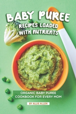Baby Puree Recipes Loaded with Nutrients: Organic Baby Puree Cookbook for Every Mom by Allen, Allie