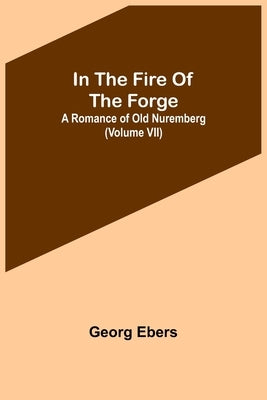 In The Fire Of The Forge; A Romance of Old Nuremberg (Volume VII) by Ebers, Georg