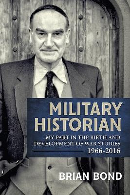 Military Historian: My Part in the Birth and Development of War Studies 1966-2016 by Bond, Brian