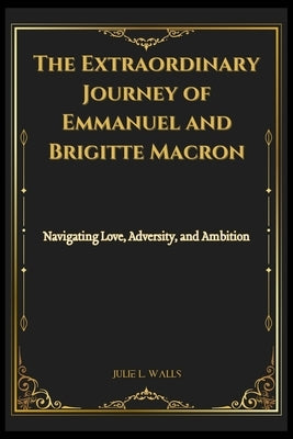 The Extraordinary Journey of Emmanuel and Brigitte Macron: Navigating Love, Adversity, and Ambition by Walls, Julie L.