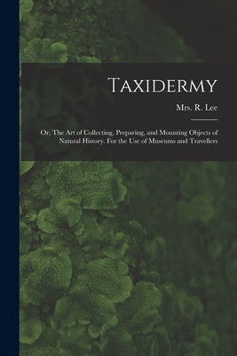 Taxidermy: Or, The art of Collecting, Preparing, and Mounting Objects of Natural History. For the use of Museums and Travellers by Lee, R.
