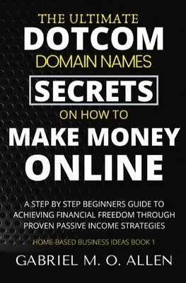 The Ultimate Dotcom Domain Names Secrets on How to Make Money Online: A Step By Step Beginners Guide to Achieving Financial Freedom through Proven Pas by Allen, Gabriel M. O.