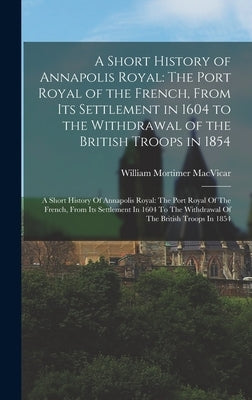 A Short History of Annapolis Royal: The Port Royal of the French, From Its Settlement in 1604 to the Withdrawal of the British Troops in 1854: A Short by MacVicar, William Mortimer