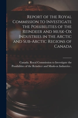 Report of the Royal Commission to Investigate the Possibilities of the Reindeer and Musk-ox Industries in the Arctic and Sub-Arctic Regions of Canada by Canada Royal Commission to Investigate