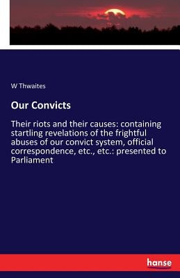 Our Convicts: Their riots and their causes: containing startling revelations of the frightful abuses of our convict system, official correspondence, e by Thwaites, W.