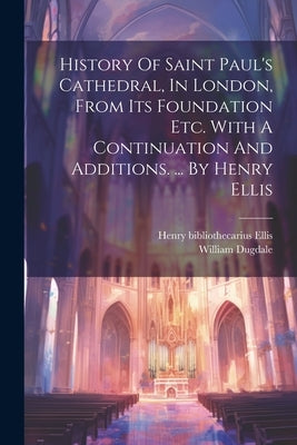 History Of Saint Paul's Cathedral, In London, From Its Foundation Etc. With A Continuation And Additions. ... By Henry Ellis by Dugdale, William