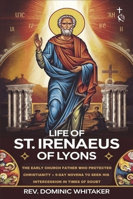 Life of St. Irenaeus of Lyons: The Early Church Father Who Protected Christianity + 9-Day Novena to Seek His Intercession in Times of Doubt by Whitaker, Dominic
