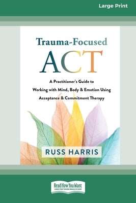 Trauma-Focused ACT: A Practitioner's Guide to Working with Mind, Body, and Emotion Using Acceptance and Commitment Therapy [LP 16 Pt Editi by Harris, Russ