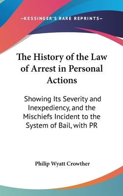 The History of the Law of Arrest in Personal Actions: Showing Its Severity and Inexpediency, and the Mischiefs Incident to the System of Bail, with PR by Crowther, Philip Wyatt