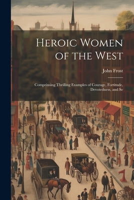 Heroic Women of the West: Comprinsing Thrilling Examples of Courage, Fortitude, Devotedness, and Se by Frost, John