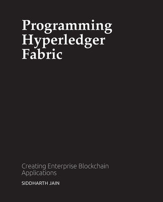 Programming Hyperledger Fabric: Creating Enterprise Blockchain Applications by Jain, Siddharth