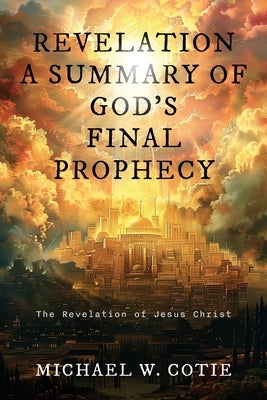 Revelation a Summary of God's Final Prophecy: The Revelation of Jesus Christ by Cotie, Michael W.