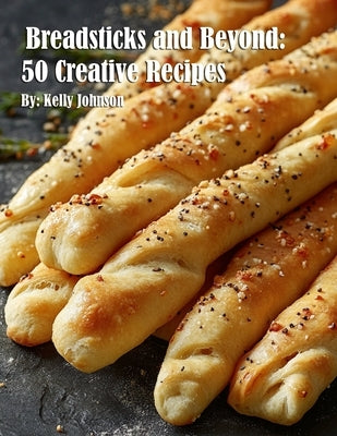 Breadsticks and Beyond: 50 Creative Recipes by Johnson, Kelly