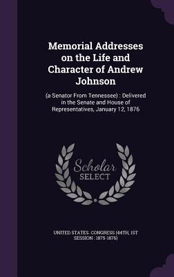 Memorial Addresses on the Life and Character of Andrew Johnson: (a Senator From Tennessee): Delivered in the Senate and House of Representatives, Janu by United States Congress (44th, 1st Sessi