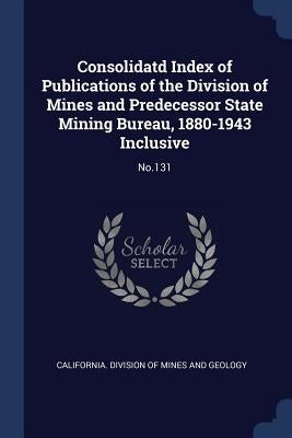 Consolidatd Index of Publications of the Division of Mines and Predecessor State Mining Bureau, 1880-1943 Inclusive: No.131 by California Division of Mines and Geolog