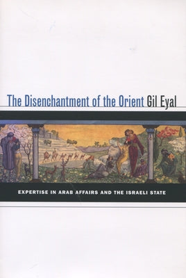 The Disenchantment of the Orient: Expertise in Arab Affairs and the Israeli State by Eyal, Gil