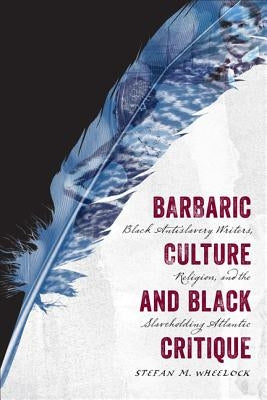 Barbaric Culture and Black Critique: Black Antislavery Writers, Religion, and the Slaveholding Atlantic by Wheelock, Stefan M.