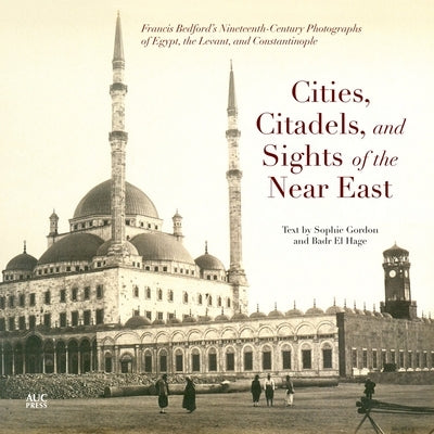 Cities, Citadels, and Sights of the Near East: Francis Bedfordas Nineteenth-Century Photographs of Egypt, the Levant, and Constantinople by Gordon, Sophie