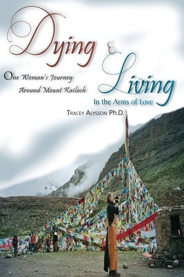 Dying & Living In The Arms of Love: One Woman's Journey Around Mount Kailash by Alysson Ph. D., Tracey