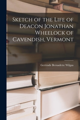 Sketch of the Life of Deacon Jonathan Wheelock of Cavendish, Vermont by Wilgus, Gertrude Bernadette 1873-