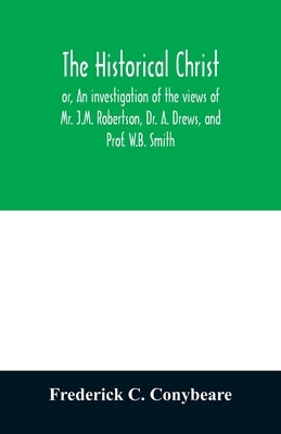 The historical Christ, or, An investigation of the views of Mr. J.M. Robertson, Dr. A. Drews, and Prof. W.B. Smith by C. Conybeare, Frederick