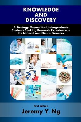 Knowledge and Discovery: A Strategy Manual for Undergraduate Students Seeking Research Experience in the Natural and Clinical Sciences by Ng, Jeremy y.