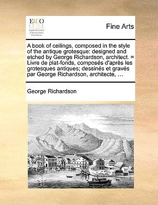 A Book of Ceilings, Composed in the Style of the Antique Grotesque: Designed and Etched by George Richardson, Architect. = Livre de Plat-Fonds, Compos by Richardson, George