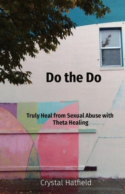 Do the Do: Truly Heal from Sexual Abuse with Theta Healing by Hatfield, Crystal