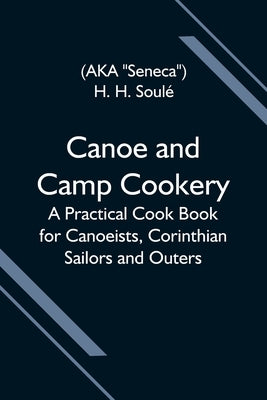 Canoe And Camp Cookery; A Practical Cook Book For Canoeists, Corinthian Sailors And Outers by H. Soulé, H.