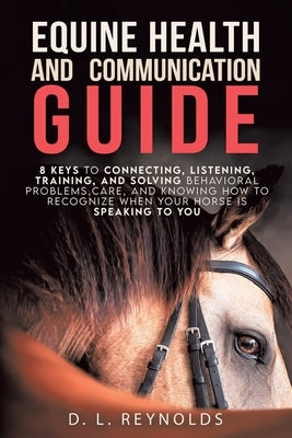 Equine Health and Communication Guide: 8 Keys to Connecting, Listening, Training, and Solving Problems, Care, and Knowing How to Recognize When Your H by Reynolds, D. L.