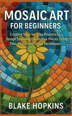 Mosaic Art for Beginners: Creative Step-by-Step Projects to Design Stunning Decorative Pieces Using Tiles, Glass, and Grout Techniques by Hopkins, Blake