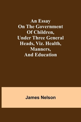 An essay on the government of children, under three general heads, viz. health, manners, and education by Nelson, James