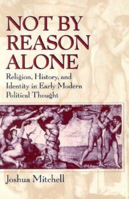 Not by Reason Alone: Religion, History, and Identity in Early Modern Political Thought by Mitchell, Joshua