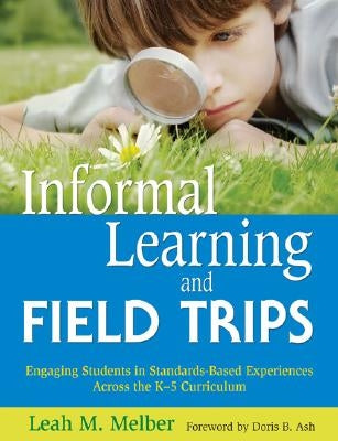 Informal Learning and Field Trips: Engaging Students in Standards-Based Experiences Across the K-5 Curriculum by Melber, Leah M.