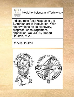 Indisputable Facts Relative to the Suttonian Art of Inoculation. with Observations on Its Discovery, Progress, Encouragement, Opposition, &C. &C. by R by Houlton, Robert